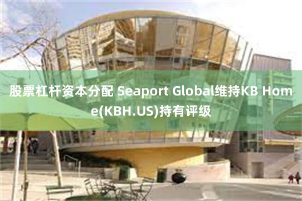 股票杠杆资本分配 Seaport Global维持KB Home(KBH.US)持有评级