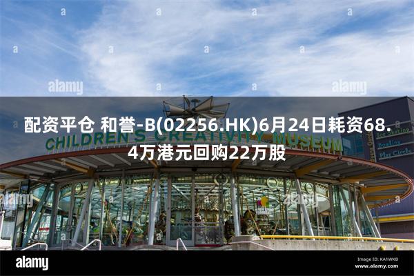 配资平仓 和誉-B(02256.HK)6月24日耗资68.4万港元回购22万股