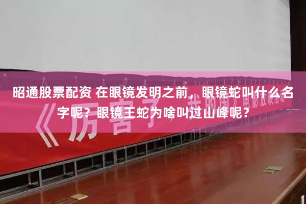 昭通股票配资 在眼镜发明之前，眼镜蛇叫什么名字呢？眼镜王蛇为啥叫过山峰呢？