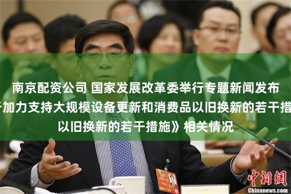 南京配资公司 国家发展改革委举行专题新闻发布会 介绍《关于加力支持大规模设备更新和消费品以旧换新的若干措施》相关情况