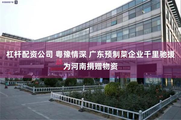 杠杆配资公司 粤豫情深 广东预制菜企业千里驰援为河南捐赠物资