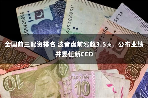 全国前三配资排名 波音盘前涨超3.5%，公布业绩并委任新CEO