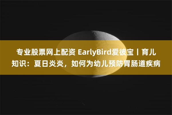 专业股票网上配资 EarlyBird爱彼宝丨育儿知识：夏日炎炎，如何为幼儿预防胃肠道疾病