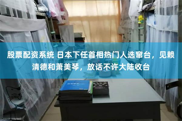 股票配资系统 日本下任首相热门人选窜台，见赖清德和萧美琴，放话不许大陆收台