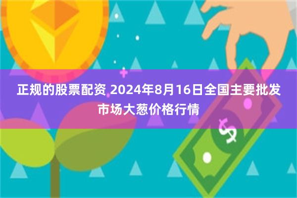 正规的股票配资 2024年8月16日全国主要批发市场大葱价格行情