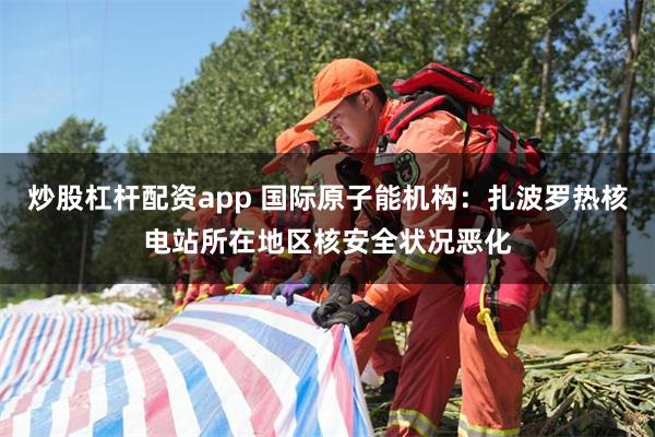 炒股杠杆配资app 国际原子能机构：扎波罗热核电站所在地区核安全状况恶化