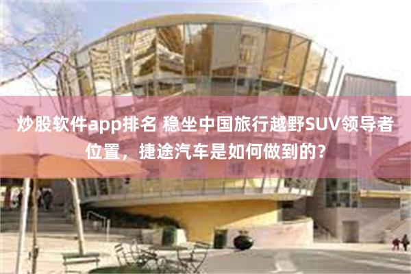 炒股软件app排名 稳坐中国旅行越野SUV领导者位置，捷途汽车是如何做到的？