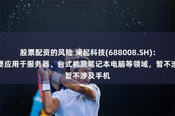 股票配资的风险 澜起科技(688008.SH)：目前主要应用于服务器、台式机及笔记本电脑等领域，暂不涉及手机