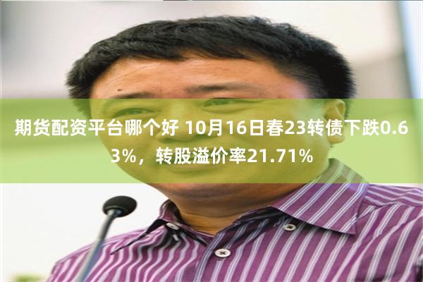 期货配资平台哪个好 10月16日春23转债下跌0.63%，转股溢价率21.71%