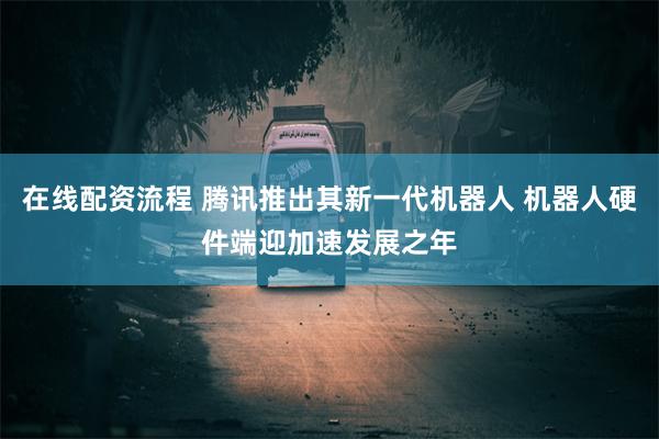 在线配资流程 腾讯推出其新一代机器人 机器人硬件端迎加速发展之年