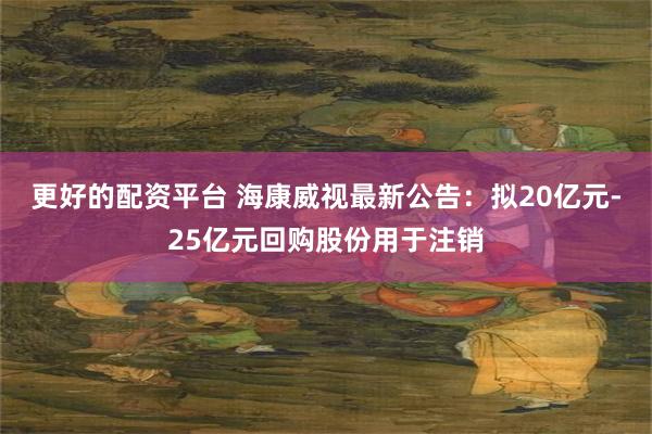 更好的配资平台 海康威视最新公告：拟20亿元-25亿元回购股份用于注销