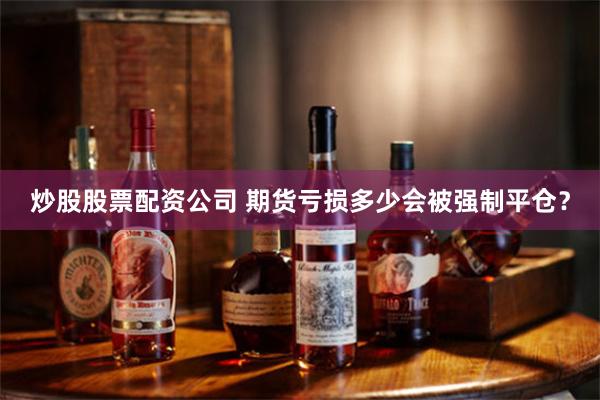 炒股股票配资公司 期货亏损多少会被强制平仓？