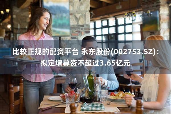 比较正规的配资平台 永东股份(002753.SZ)：拟定增募资不超过3.65亿元