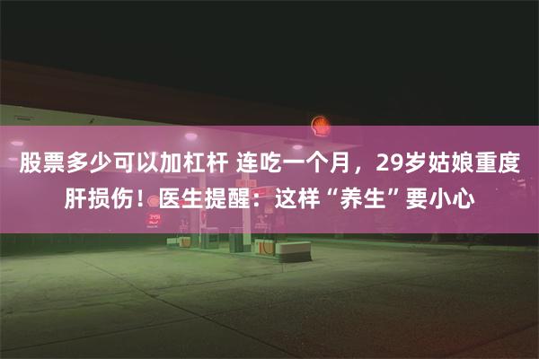 股票多少可以加杠杆 连吃一个月，29岁姑娘重度肝损伤！医生提醒：这样“养生”要小心