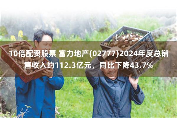 10倍配资股票 富力地产(02777)2024年度总销售收入约112.3亿元，同比下降43.7%