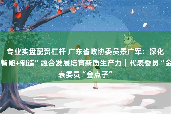 专业实盘配资杠杆 广东省政协委员景广军：深化“人工智能+制造”融合发展培育新质生产力｜代表委员“金点子”