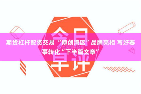 期货杠杆配资交易 “博创湾区”品牌亮相 写好赛事转化“下半篇文章”