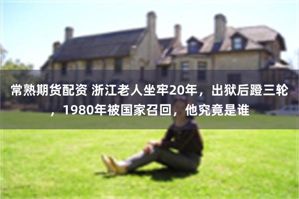 常熟期货配资 浙江老人坐牢20年，出狱后蹬三轮，1980年被国家召回，他究竟是谁