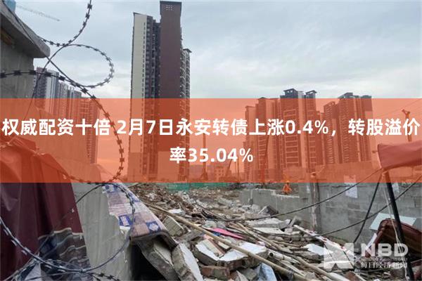 权威配资十倍 2月7日永安转债上涨0.4%，转股溢价率35.04%