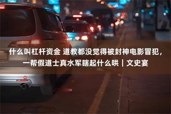 什么叫杠杆资金 道教都没觉得被封神电影冒犯，一帮假道士真水军瞎起什么哄｜文史宴