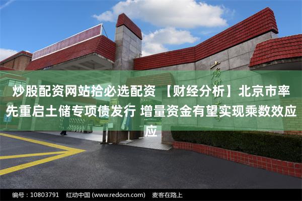 炒股配资网站拾必选配资 【财经分析】北京市率先重启土储专项债发行 增量资金有望实现乘数效应